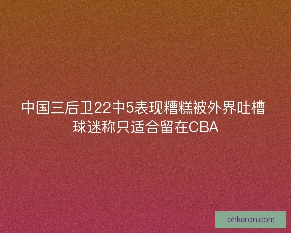 中国三后卫22中5表现糟糕被外界吐槽 球迷称只适合留在CBA 中国三后卫22中5表现糟糕被外界吐槽 球迷称只适合留在CBA