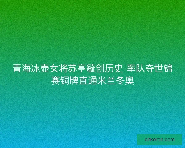 青海冰壶女将苏亭毓创历史 率队夺世锦赛铜牌直通米兰冬奥