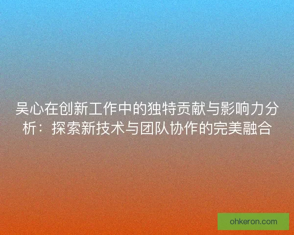 吴心在创新工作中的独特贡献与影响力分析：探索新技术与团队协作的完美融合