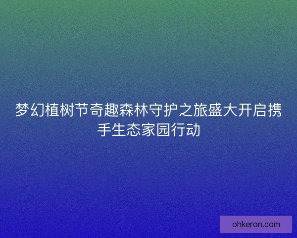 梦幻植树节奇趣森林守护之旅盛大开启携手生态家园行动