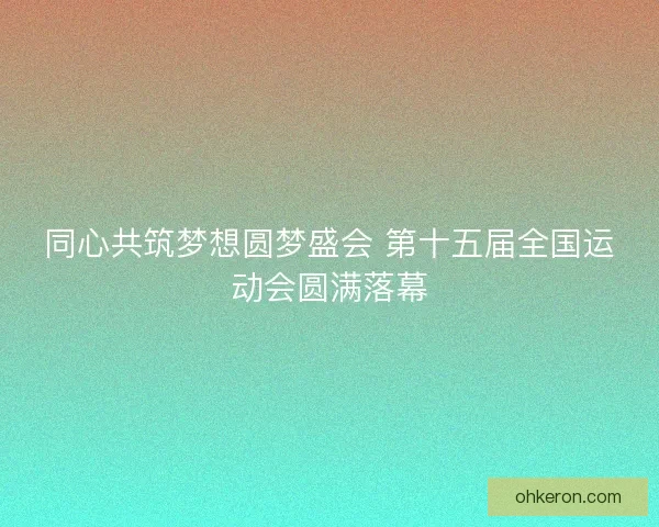 同心共筑梦想圆梦盛会 第十五届全国运动会圆满落幕