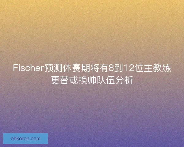 Fischer预测休赛期将有8到12位主教练更替或换帅队伍分析