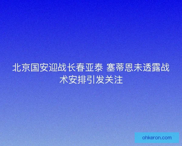 北京国安迎战长春亚泰 塞蒂恩未透露战术安排引发关注