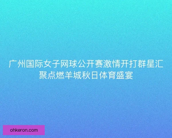 广州国际女子网球公开赛激情开打群星汇聚点燃羊城秋日体育盛宴