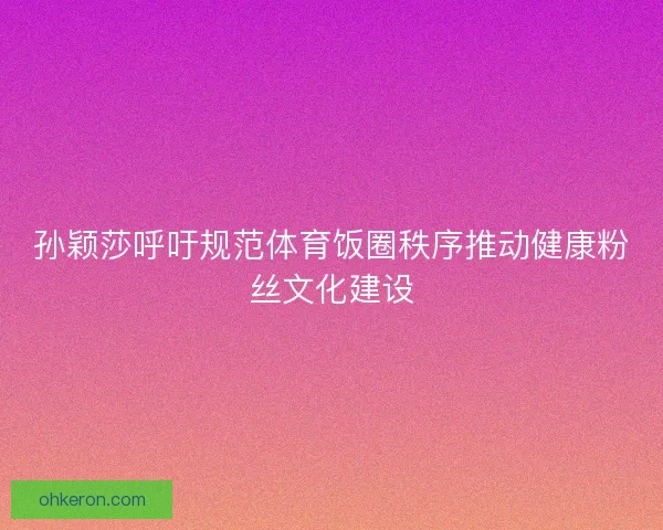 孙颖莎呼吁规范体育饭圈秩序推动健康粉丝文化建设 孙颖莎呼吁规范体育饭圈秩序推动健康粉丝文化建设