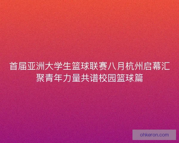 首届亚洲大学生篮球联赛八月杭州启幕汇聚青年力量共谱校园篮球篇