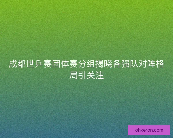 成都世乒赛团体赛分组揭晓各强队对阵格局引关注 成都世乒赛团体赛分组揭晓各强队对阵格局引关注