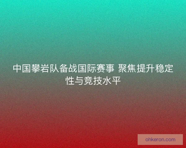 中国攀岩队备战国际赛事 聚焦提升稳定性与竞技水平