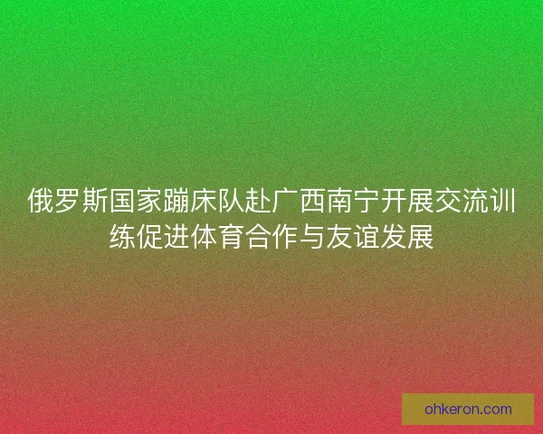 俄罗斯国家蹦床队赴广西南宁开展交流训练促进体育合作与友谊发展