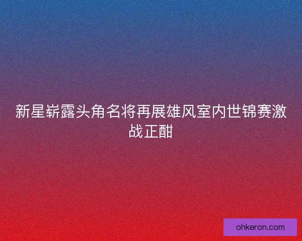 新星崭露头角名将再展雄风室内世锦赛激战正酣