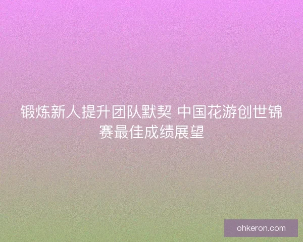 锻炼新人提升团队默契 中国花游创世锦赛最佳成绩展望 锻炼新人提升团队默契 中国花游创世锦赛最佳成绩展望