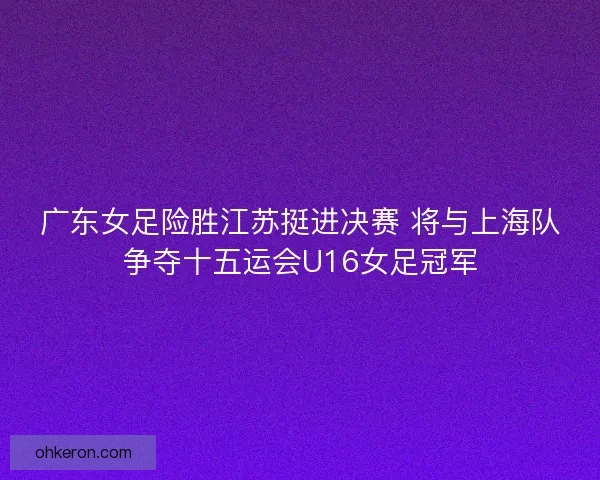 广东女足险胜江苏挺进决赛 将与上海队争夺十五运会U16女足冠军 广东女足险胜江苏挺进决赛 将与上海队争夺十五运会U16女足冠军