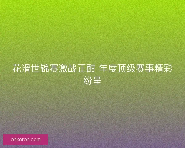 花滑世锦赛激战正酣 年度顶级赛事精彩纷呈