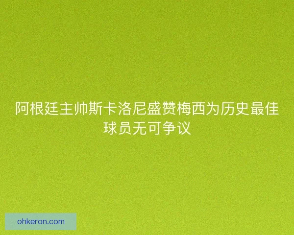 阿根廷主帅斯卡洛尼盛赞梅西为历史最佳球员无可争议