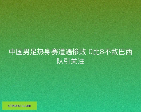 中国男足热身赛遭遇惨败 0比8不敌巴西队引关注