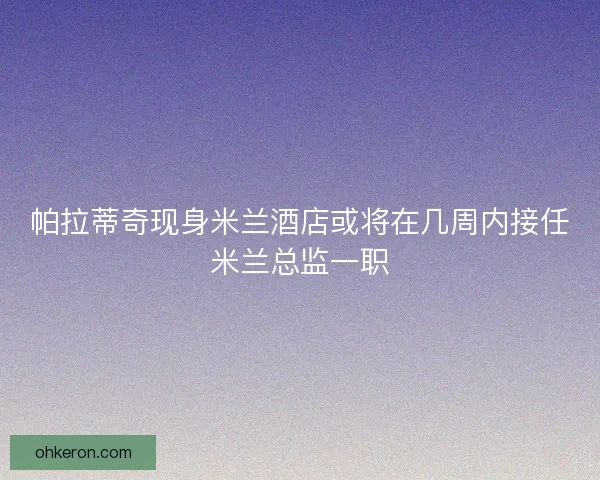 帕拉蒂奇现身米兰酒店或将在几周内接任米兰总监一职