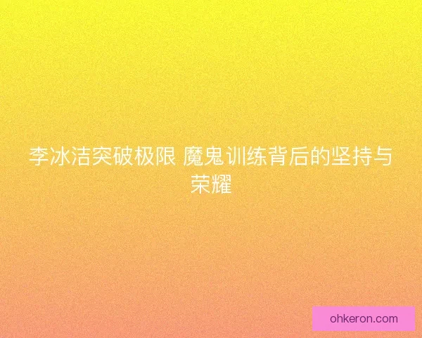 李冰洁突破极限 魔鬼训练背后的坚持与荣耀