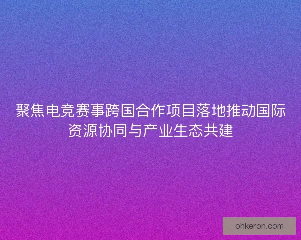 聚焦电竞赛事跨国合作项目落地推动国际资源协同与产业生态共建