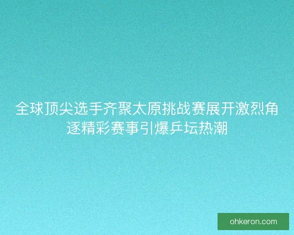 全球顶尖选手齐聚太原挑战赛展开激烈角逐精彩赛事引爆乒坛热潮 全球顶尖选手齐聚太原挑战赛展开激烈角逐精彩赛事引爆乒坛热潮