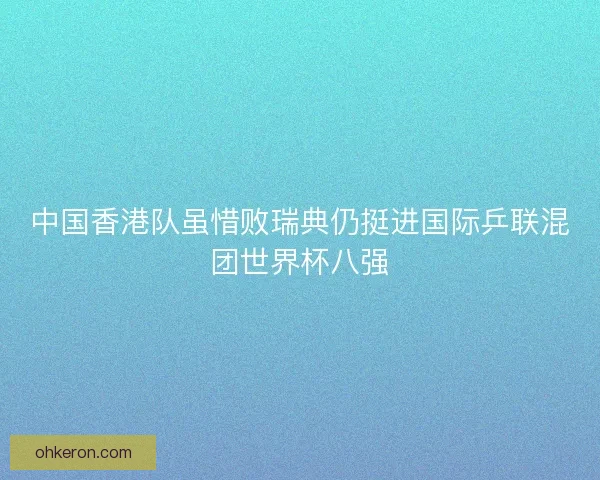 中国香港队虽惜败瑞典仍挺进国际乒联混团世界杯八强